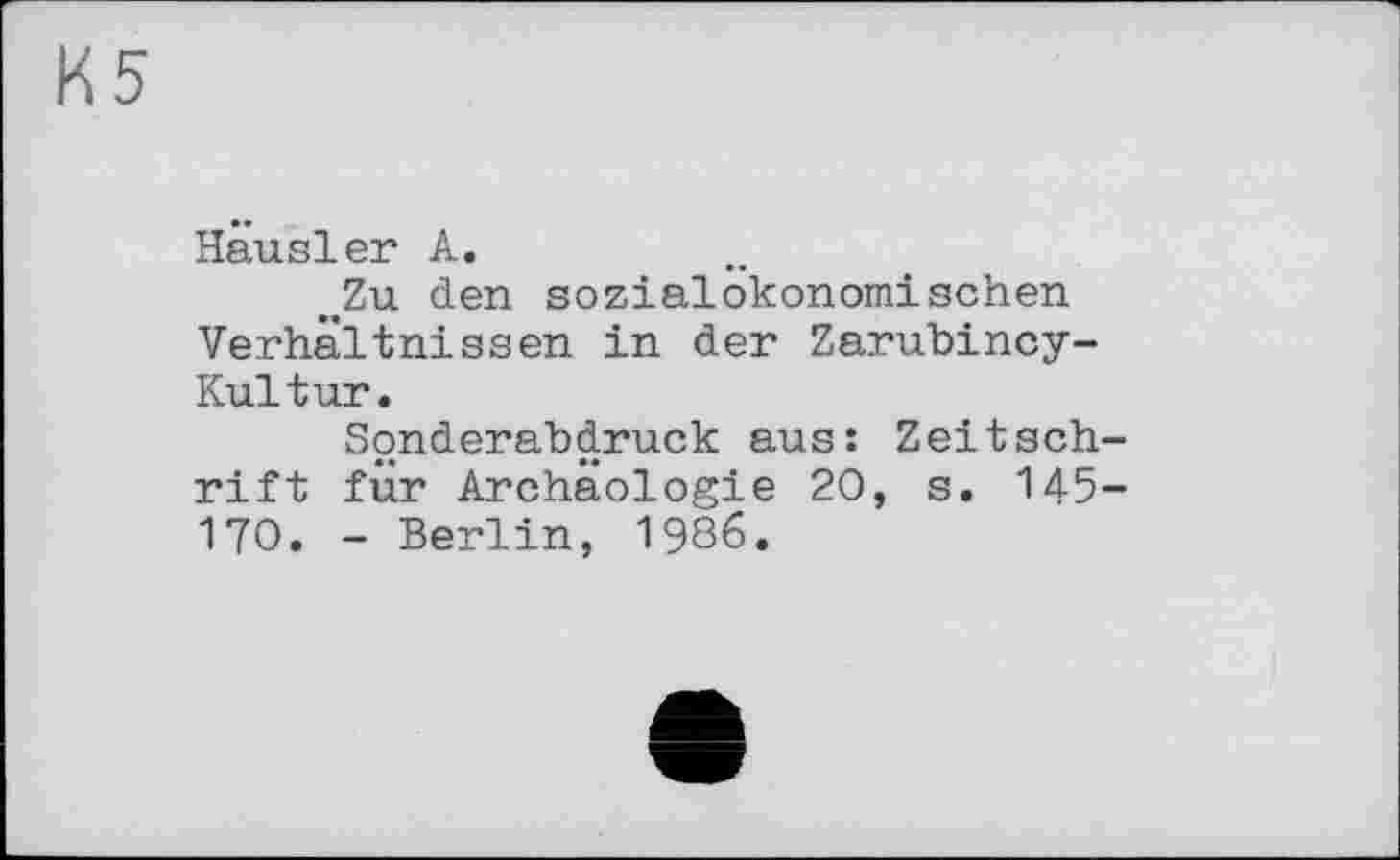 ﻿К5
Hausler А.
„Zu den sozialÖkonomischen Verhältnissen in der Zarubincy-Kultur.
Sonderabdruck aus: Zeitschrift für Archäologie 20, s. 145-170. - Berlin, 1986.